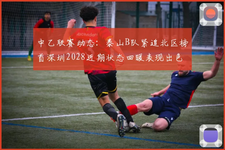 中乙联赛动态：泰山B队紧追北区榜首深圳2028近期状态回暖表现出色