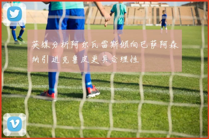 英媒分析阿尔瓦雷斯倾向巴萨阿森纳引进克鲁皮更具合理性