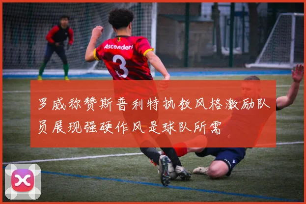 罗威称赞斯普利特执教风格激励队员展现强硬作风是球队所需