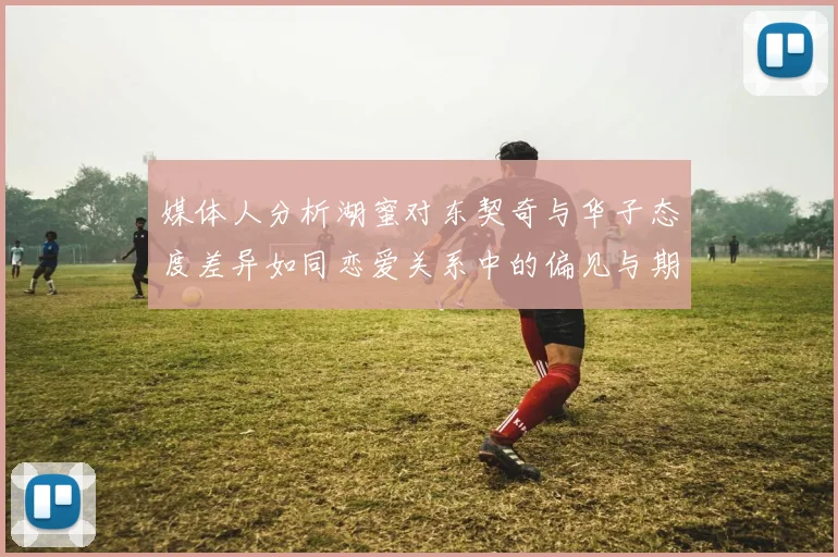 媒体人分析湖蜜对东契奇与华子态度差异如同恋爱关系中的偏见与期待