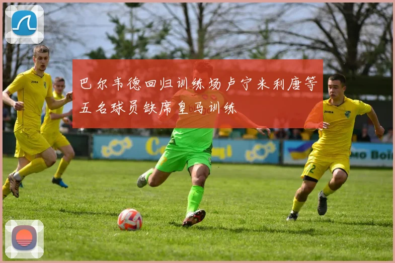 巴尔韦德回归训练场卢宁米利唐等五名球员缺席皇马训练