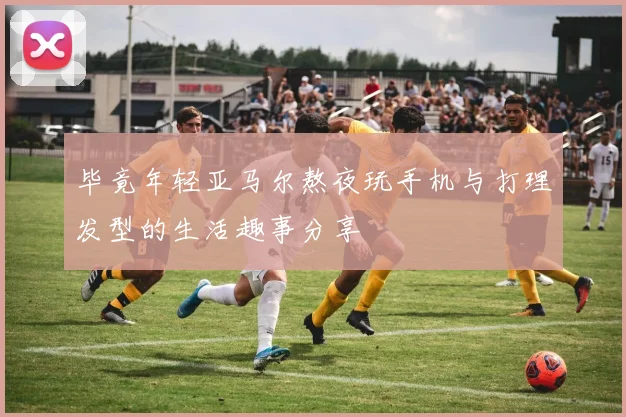 毕竟年轻亚马尔熬夜玩手机与打理发型的生活趣事分享