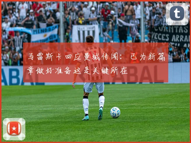 马雷斯卡回应曼城传闻：已为新篇章做好准备这是关键所在