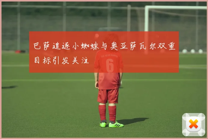 巴萨追逐小蜘蛛与奥亚萨瓦尔双重目标引发关注