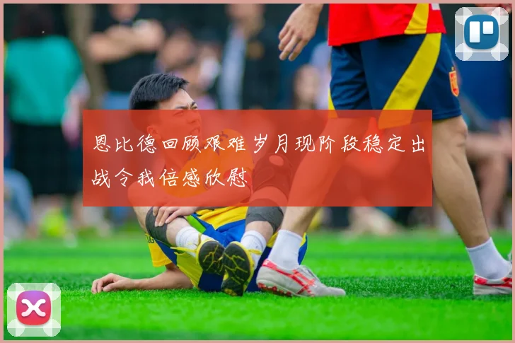 恩比德回顾艰难岁月现阶段稳定出战令我倍感欣慰