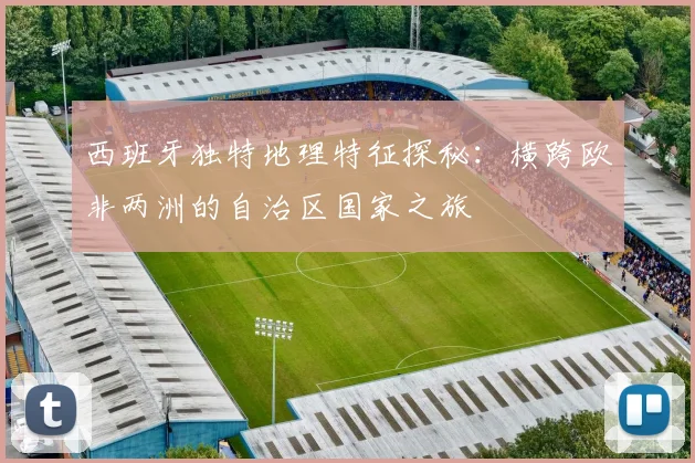 西班牙独特地理特征探秘：横跨欧非两洲的自治区国家之旅