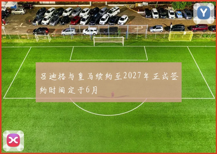 吕迪格与皇马续约至2027年正式签约时间定于6月