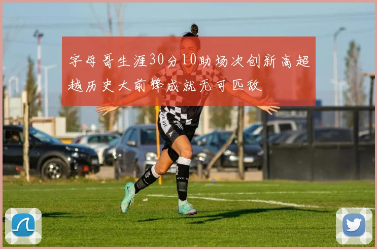 字母哥生涯30分10助场次创新高超越历史大前锋成就无可匹敌