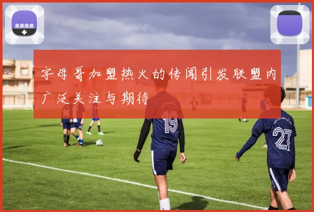 字母哥加盟热火的传闻引发联盟内广泛关注与期待