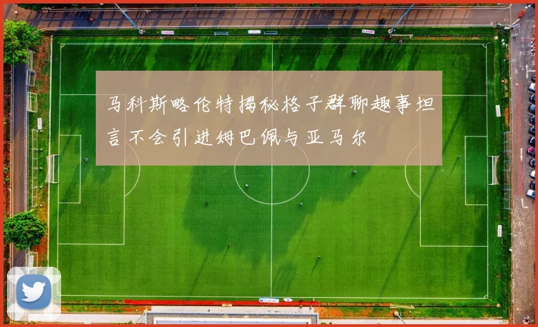 马科斯略伦特揭秘格子群聊趣事坦言不会引进姆巴佩与亚马尔