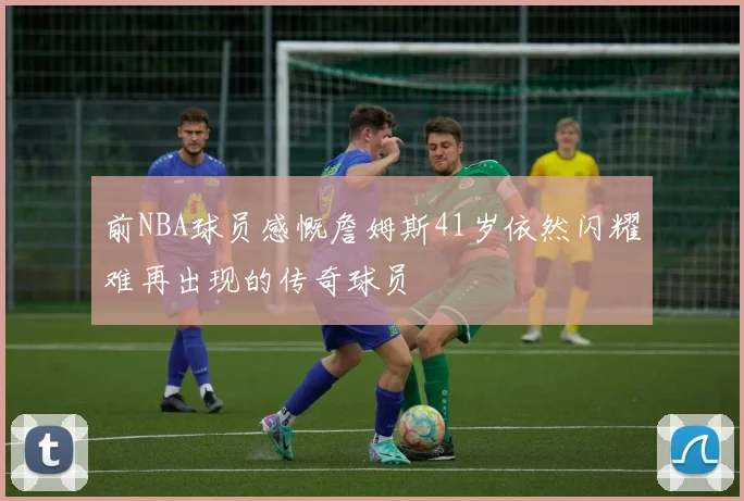 前NBA球员感慨詹姆斯41岁依然闪耀难再出现的传奇球员