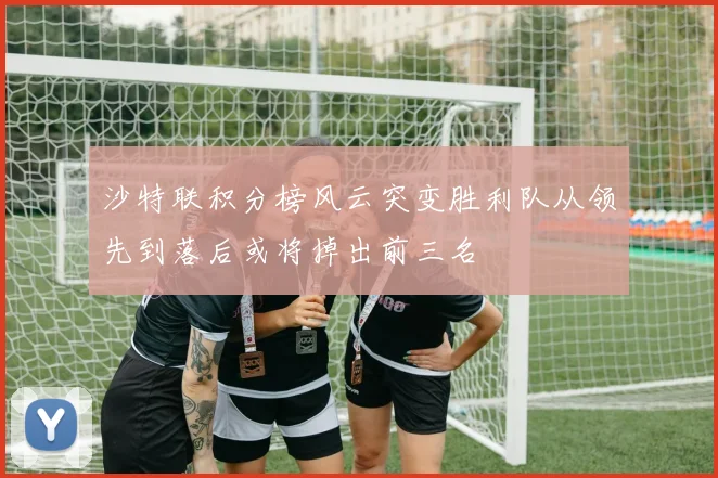 沙特联积分榜风云突变胜利队从领先到落后或将掉出前三名
