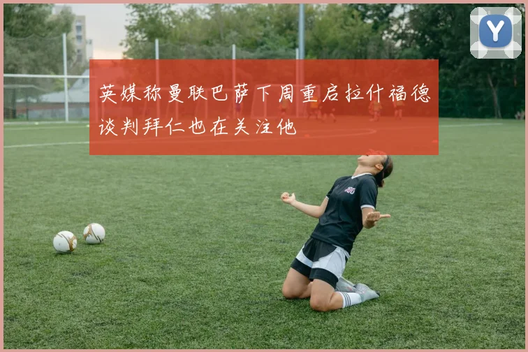 英媒称曼联巴萨下周重启拉什福德谈判拜仁也在关注他