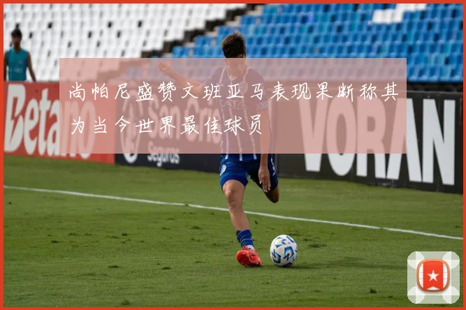 尚帕尼盛赞文班亚马表现果断称其为当今世界最佳球员